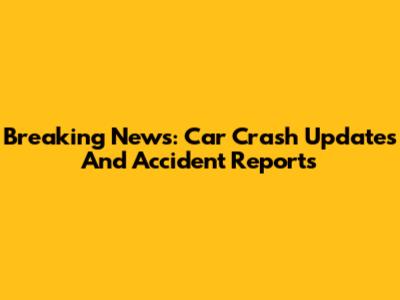 Breaking News: Car Crash Updates And Accident Reports
