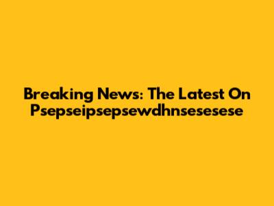 Breaking News: The Latest On Psepseipsepsewdhnsesesese