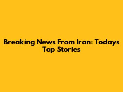 Breaking News From Iran: Today's Top Stories