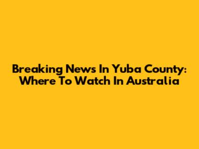 Breaking News In Yuba County: Where To Watch In Australia