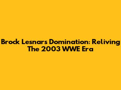Brock Lesnar's Domination: Reliving The 2003 WWE Era
