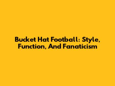 Bucket Hat Football: Style, Function, And Fanaticism