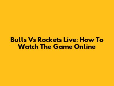 Bulls Vs Rockets Live: How To Watch The Game Online