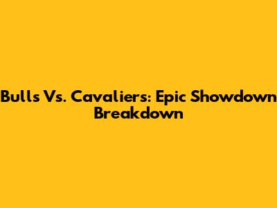 Bulls Vs. Cavaliers: Epic Showdown Breakdown
