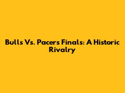 Bulls Vs. Pacers Finals: A Historic Rivalry
