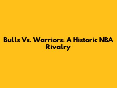 Bulls Vs. Warriors: A Historic NBA Rivalry