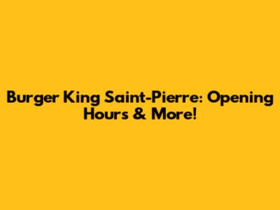 Burger King Saint-Pierre: Opening Hours & More!