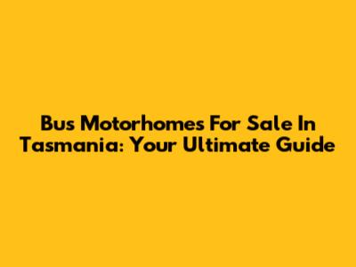Bus Motorhomes For Sale In Tasmania: Your Ultimate Guide