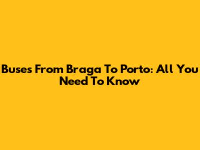 Buses From Braga To Porto: All You Need To Know