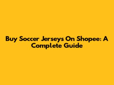 Buy Soccer Jerseys On Shopee: A Complete Guide