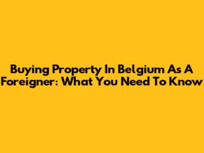 Buying Property In Belgium As A Foreigner: What You Need To Know