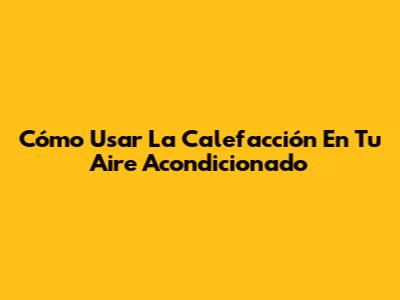 Cómo Usar La Calefacción En Tu Aire Acondicionado