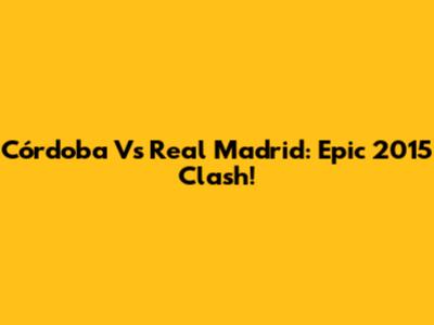 Córdoba Vs Real Madrid: Epic 2015 Clash!