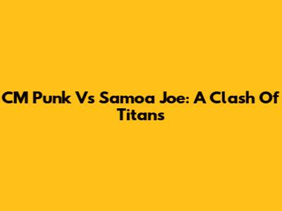 CM Punk Vs Samoa Joe: A Clash Of Titans
