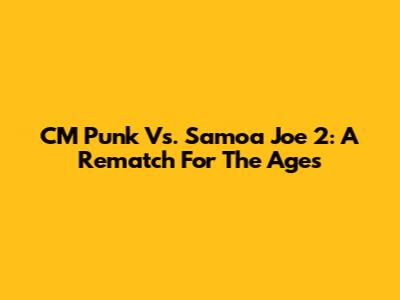 CM Punk Vs. Samoa Joe 2: A Rematch For The Ages