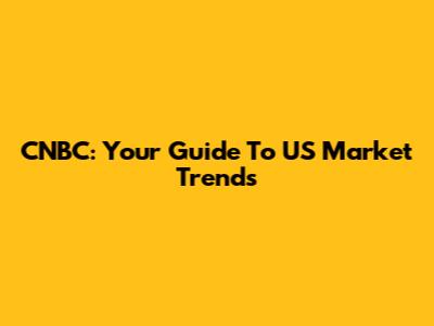 CNBC: Your Guide To US Market Trends