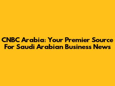 CNBC Arabia: Your Premier Source For Saudi Arabian Business News