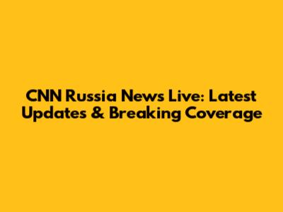 CNN Russia News Live: Latest Updates & Breaking Coverage