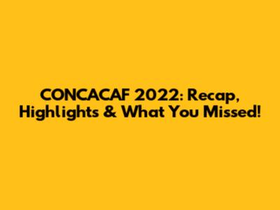 CONCACAF 2022: Recap, Highlights & What You Missed!