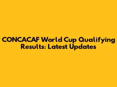 CONCACAF World Cup Qualifying Results: Latest Updates