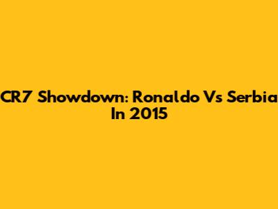 CR7 Showdown: Ronaldo Vs Serbia In 2015
