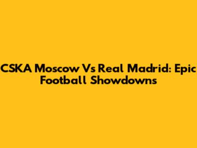 CSKA Moscow Vs Real Madrid: Epic Football Showdowns