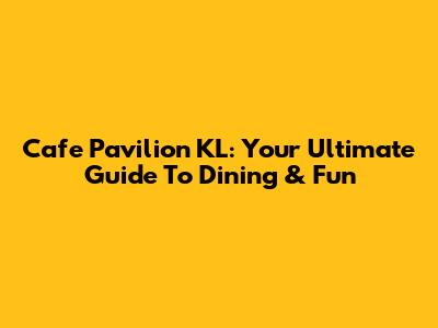 Cafe Pavilion KL: Your Ultimate Guide To Dining & Fun