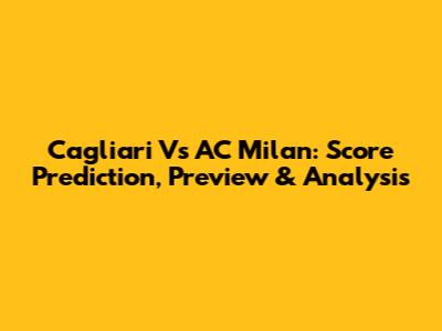 Cagliari Vs AC Milan: Score Prediction, Preview & Analysis