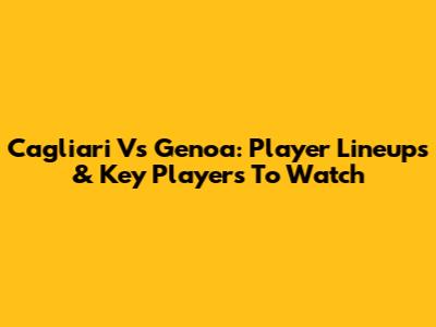 Cagliari Vs Genoa: Player Lineups & Key Players To Watch