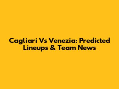 Cagliari Vs Venezia: Predicted Lineups & Team News