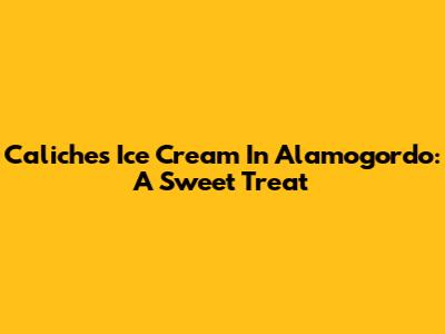 Caliche's Ice Cream In Alamogordo: A Sweet Treat