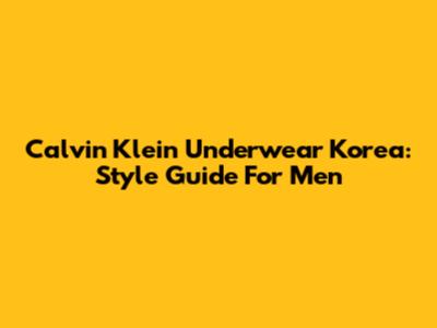 Calvin Klein Underwear Korea: Style Guide For Men