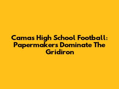 Camas High School Football: Papermakers Dominate The Gridiron