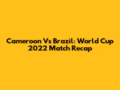 Cameroon Vs Brazil: World Cup 2022 Match Recap