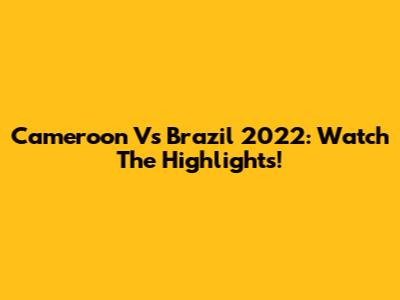 Cameroon Vs Brazil 2022: Watch The Highlights!