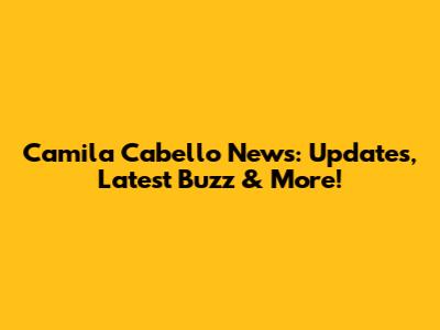 Camila Cabello News: Updates, Latest Buzz & More!