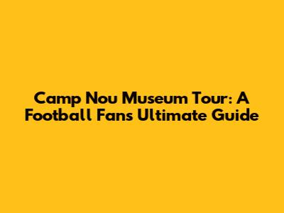 Camp Nou Museum Tour: A Football Fan's Ultimate Guide