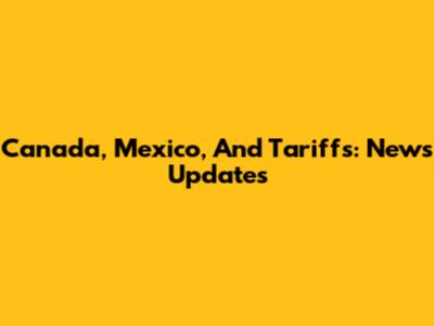 Canada, Mexico, And Tariffs: News Updates