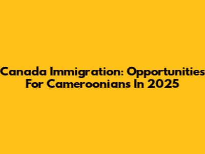 Canada Immigration: Opportunities For Cameroonians In 2025