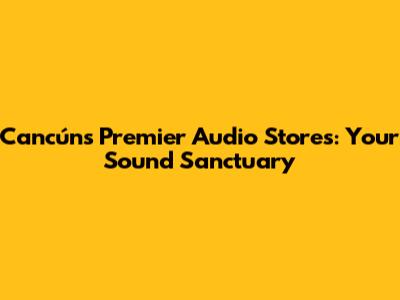 Cancún's Premier Audio Stores: Your Sound Sanctuary