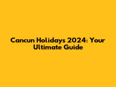 Cancun Holidays 2024: Your Ultimate Guide