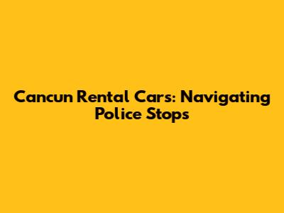 Cancun Rental Cars: Navigating Police Stops