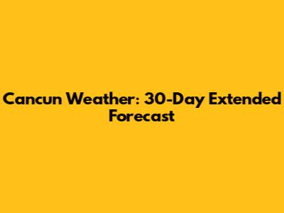 Cancun Weather: 30-Day Extended Forecast