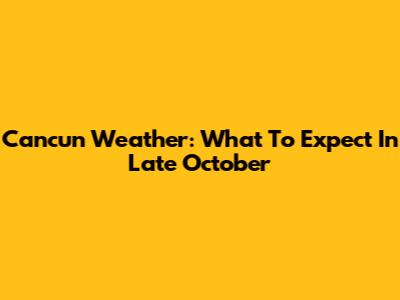 Cancun Weather: What To Expect In Late October