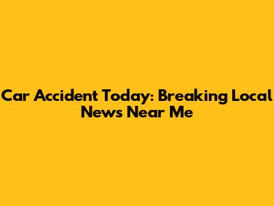 Car Accident Today: Breaking Local News Near Me