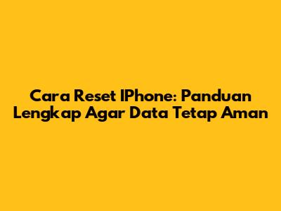 Cara Reset IPhone: Panduan Lengkap Agar Data Tetap Aman