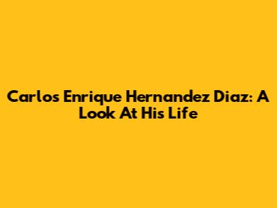 Carlos Enrique Hernandez Diaz: A Look At His Life