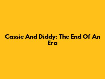 Cassie And Diddy: The End Of An Era