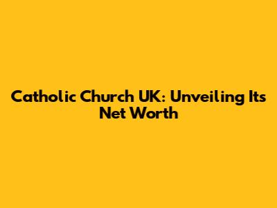 Catholic Church UK: Unveiling Its Net Worth