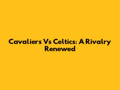Cavaliers Vs Celtics: A Rivalry Renewed